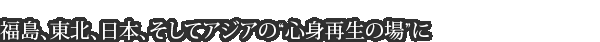福島、東北、日本、そしてアジアの“心身再生の場”に